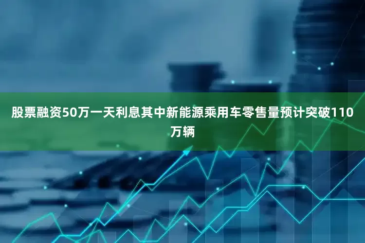 股票融资50万一天利息其中新能源乘用车零售量预计突破110万辆