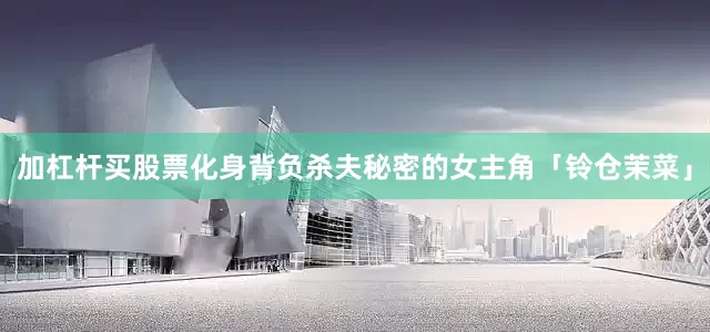 加杠杆买股票化身背负杀夫秘密的女主角「铃仓茉菜」