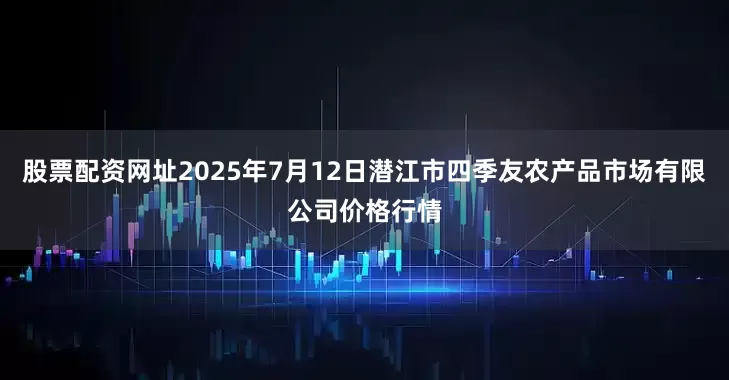 股票配资网址2025年7月12日潜江市四季友农产品市场有限公司价格行情