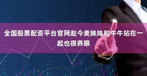 全国股票配资平台官网赵今麦妹妹和牛牛站在一起也很养眼