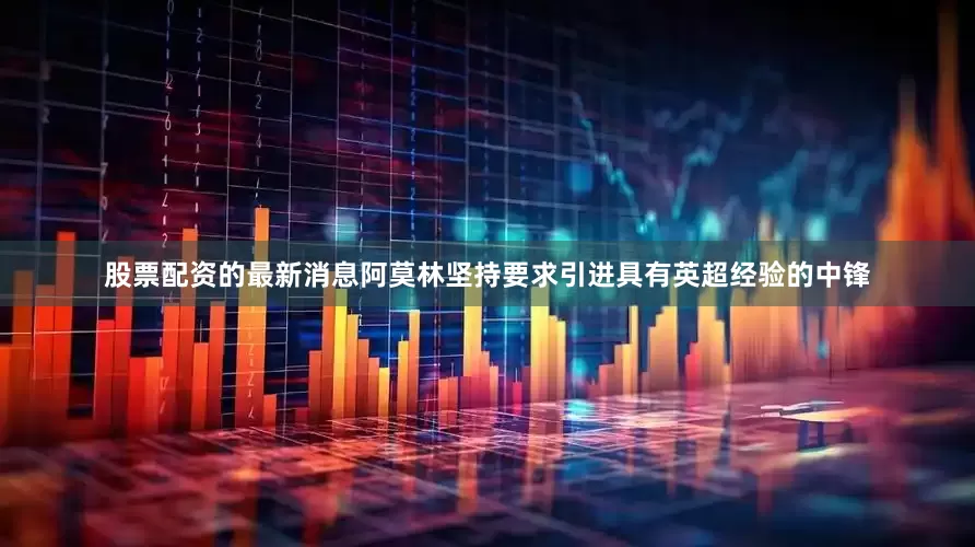 股票配资的最新消息阿莫林坚持要求引进具有英超经验的中锋