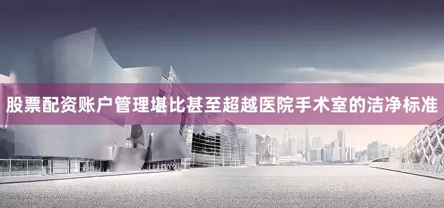 股票配资账户管理堪比甚至超越医院手术室的洁净标准