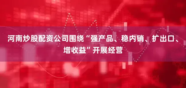 河南炒股配资公司围绕“强产品、稳内销、扩出口、增收益”开展经营