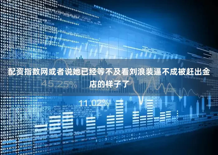 配资指数网或者说她已经等不及看刘浪装逼不成被赶出金店的样子了