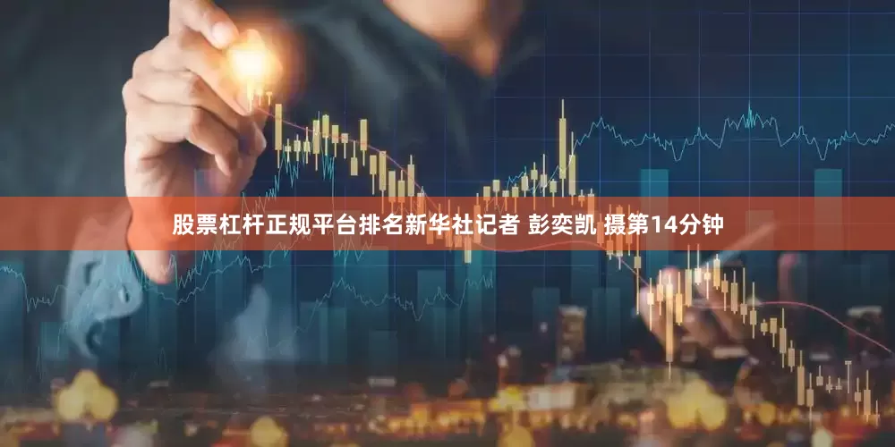 股票杠杆正规平台排名新华社记者 彭奕凯 摄第14分钟